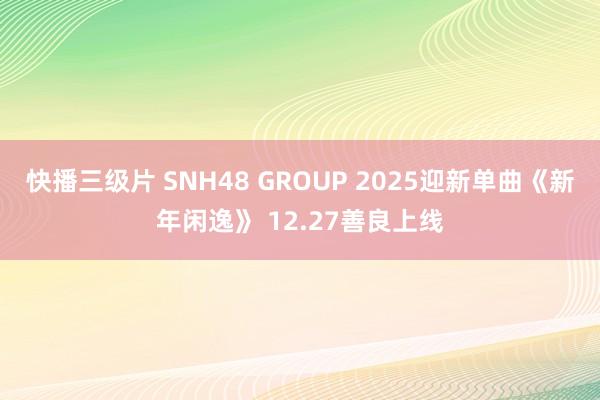 快播三级片 SNH48 GROUP 2025迎新单曲《新年闲逸》 12.27善良上线