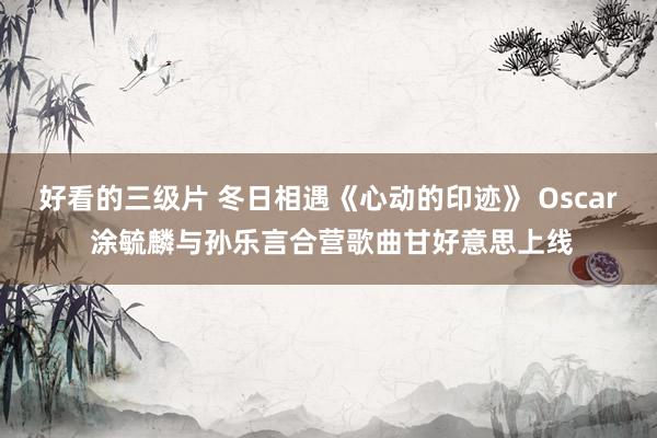 好看的三级片 冬日相遇《心动的印迹》 Oscar 涂毓麟与孙乐言合营歌曲甘好意思上线