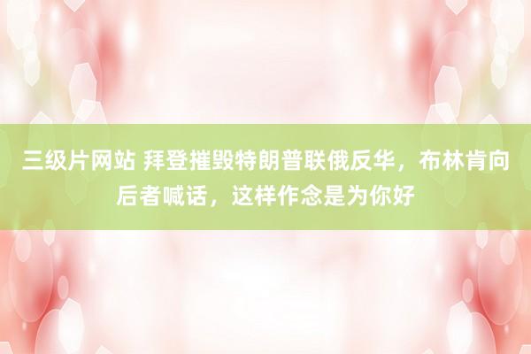 三级片网站 拜登摧毁特朗普联俄反华，布林肯向后者喊话，这样作念是为你好