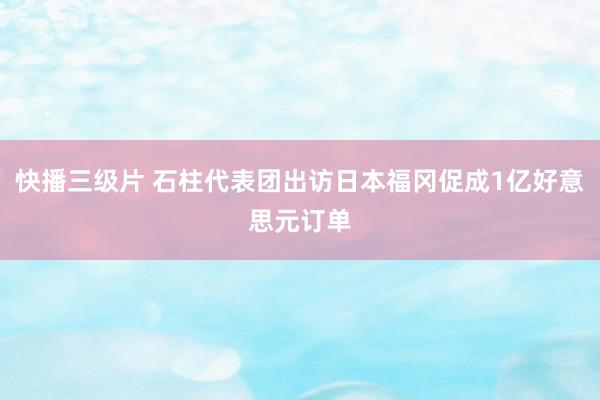 快播三级片 石柱代表团出访日本福冈促成1亿好意思元订单