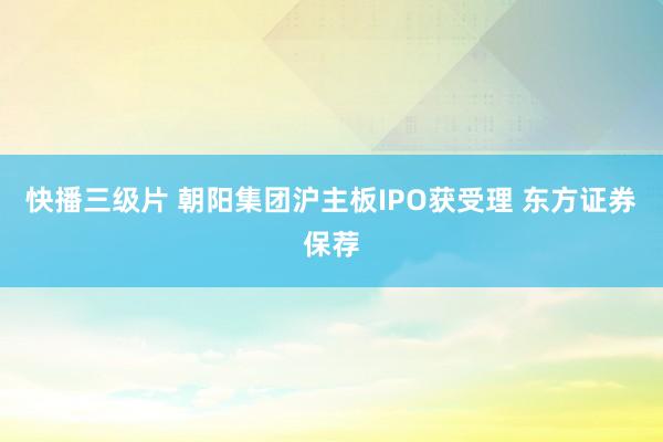 快播三级片 朝阳集团沪主板IPO获受理 东方证券保荐