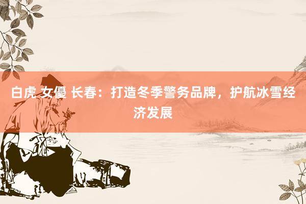 白虎 女優 长春：打造冬季警务品牌，护航冰雪经济发展