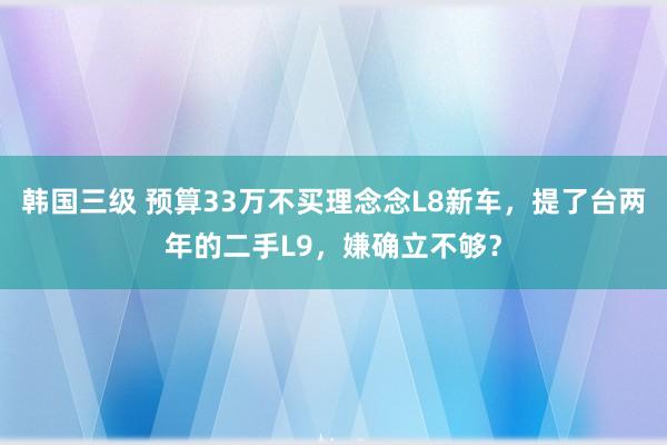 韩国三级 预算33万不买理念念L8新车，提了台两年的二手L9，嫌确立不够？