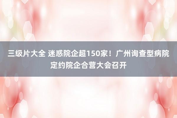 三级片大全 迷惑院企超150家！广州询查型病院定约院企合营大会召开