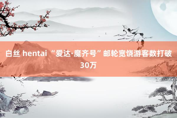 白丝 hentai “爱达·魔齐号”邮轮宽饶游客数打破30万