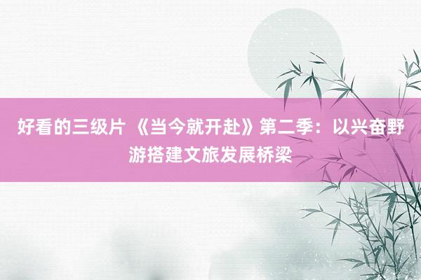 好看的三级片 《当今就开赴》第二季：以兴奋野游搭建文旅发展桥梁