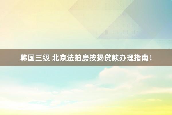 韩国三级 北京法拍房按揭贷款办理指南！