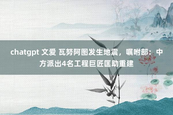 chatgpt 文爱 瓦努阿图发生地震，嘱咐部：中方派出4名工程巨匠匡助重建