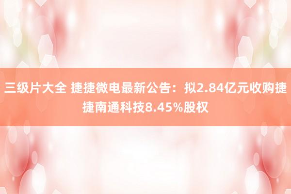 三级片大全 捷捷微电最新公告：拟2.84亿元收购捷捷南通科技8.45%股权