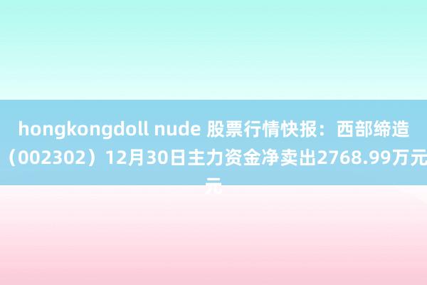 hongkongdoll nude 股票行情快报：西部缔造（002302）12月30日主力资金净卖出2768.99万元