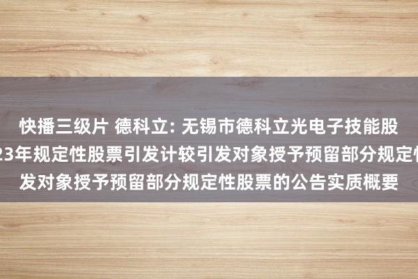 快播三级片 德科立: 无锡市德科立光电子技能股份有限公司对于向2023年规定性股票引发计较引发对象授予预留部分规定性股票的公告实质概要