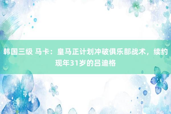 韩国三级 马卡：皇马正计划冲破俱乐部战术，续约现年31岁的吕迪格