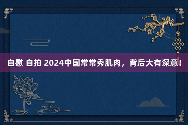 自慰 自拍 2024中国常常秀肌肉，背后大有深意！