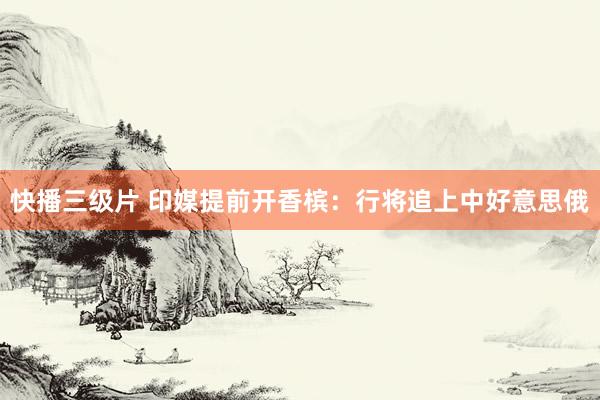 快播三级片 印媒提前开香槟：行将追上中好意思俄