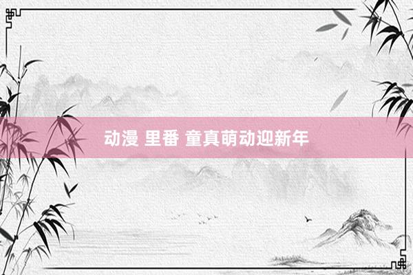 动漫 里番 童真萌动迎新年
