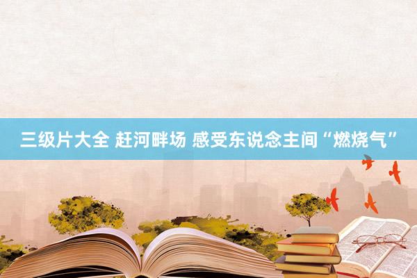 三级片大全 赶河畔场 感受东说念主间“燃烧气”