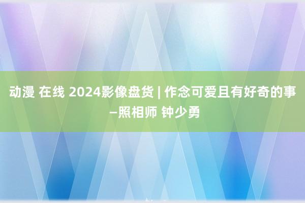动漫 在线 2024影像盘货 | 作念可爱且有好奇的事 —照相师 钟少勇