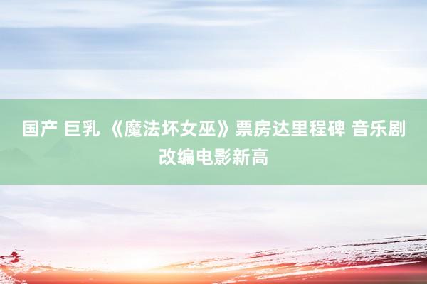国产 巨乳 《魔法坏女巫》票房达里程碑 音乐剧改编电影新高
