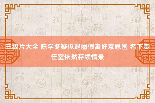 三级片大全 陈学冬疑似退圈假寓好意思国 名下责任室依然存续情景