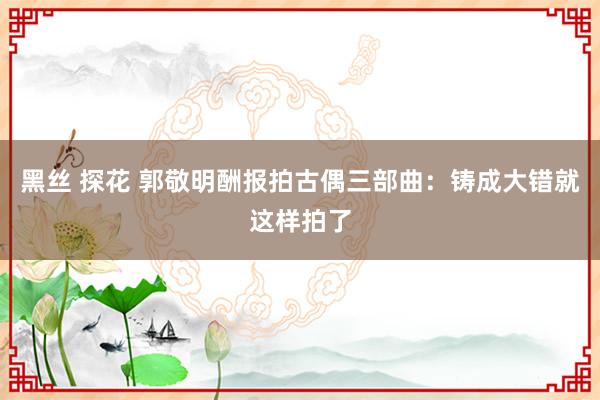 黑丝 探花 郭敬明酬报拍古偶三部曲：铸成大错就这样拍了