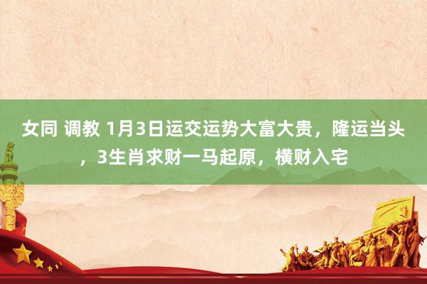 女同 调教 1月3日运交运势大富大贵，隆运当头，3生肖求财一马起原，横财入宅