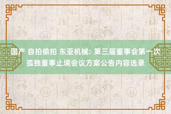 国产 自拍偷拍 东亚机械: 第三届董事会第一次孤独董事止境会议方案公告内容选录