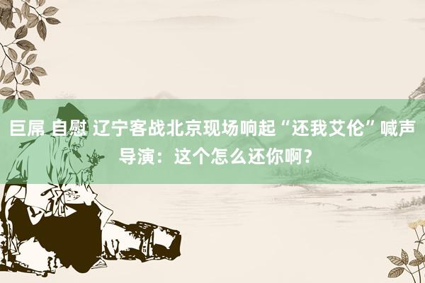 巨屌 自慰 辽宁客战北京现场响起“还我艾伦”喊声 导演：这个怎么还你啊？