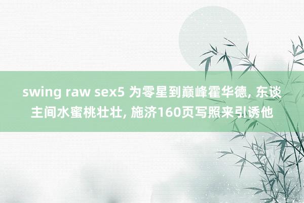 swing raw sex5 为零星到巅峰霍华德, 东谈主间水蜜桃壮壮, 施济160页写照来引诱他