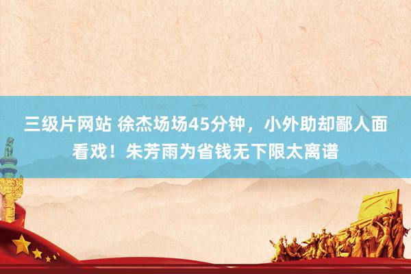 三级片网站 徐杰场场45分钟，小外助却鄙人面看戏！朱芳雨为省钱无下限太离谱