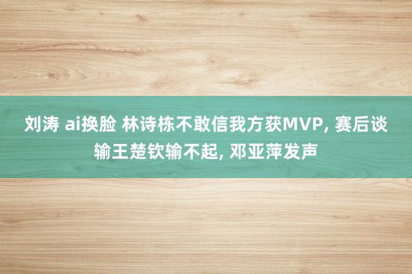 刘涛 ai换脸 林诗栋不敢信我方获MVP, 赛后谈输王楚钦输不起, 邓亚萍发声