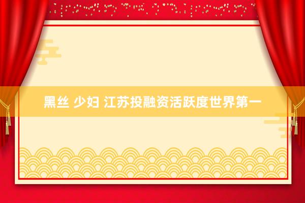 黑丝 少妇 江苏投融资活跃度世界第一