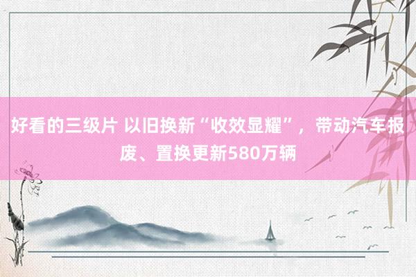 好看的三级片 以旧换新“收效显耀”，带动汽车报废、置换更新580万辆