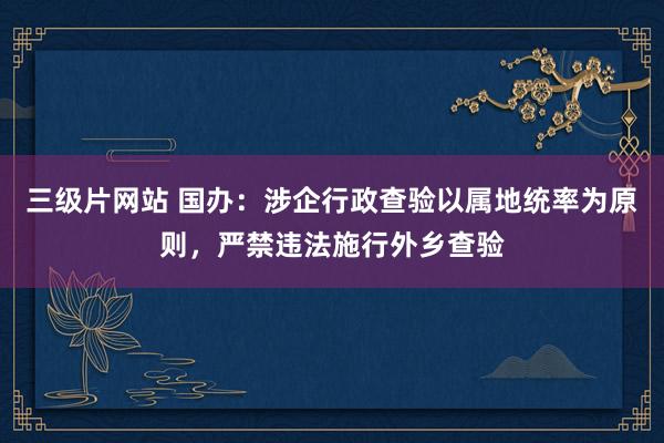 三级片网站 国办：涉企行政查验以属地统率为原则，严禁违法施行外乡查验