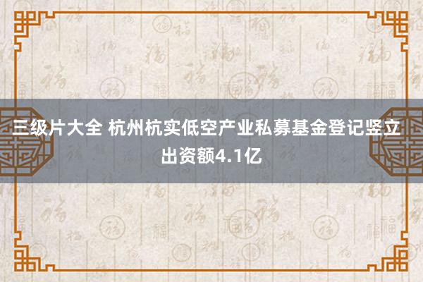 三级片大全 杭州杭实低空产业私募基金登记竖立  出资额4.1亿