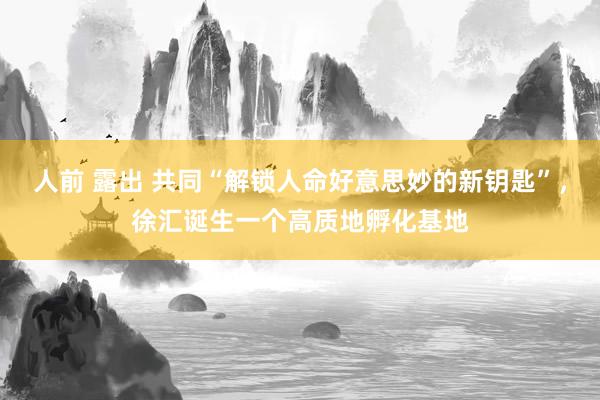 人前 露出 共同“解锁人命好意思妙的新钥匙”，徐汇诞生一个高质地孵化基地