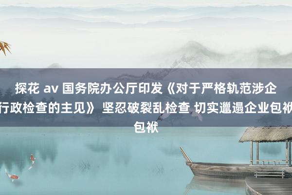 探花 av 国务院办公厅印发《对于严格轨范涉企行政检查的主见》 坚忍破裂乱检查 切实邋遢企业包袱