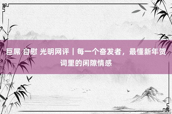 巨屌 自慰 光明网评｜每一个奋发者，最懂新年贺词里的闲隙情感