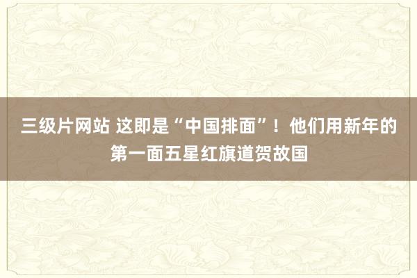 三级片网站 这即是“中国排面”！他们用新年的第一面五星红旗道贺故国