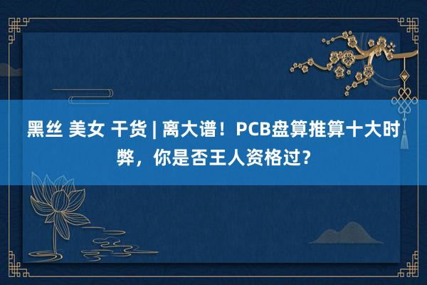 黑丝 美女 干货 | 离大谱！PCB盘算推算十大时弊，你是否王人资格过？