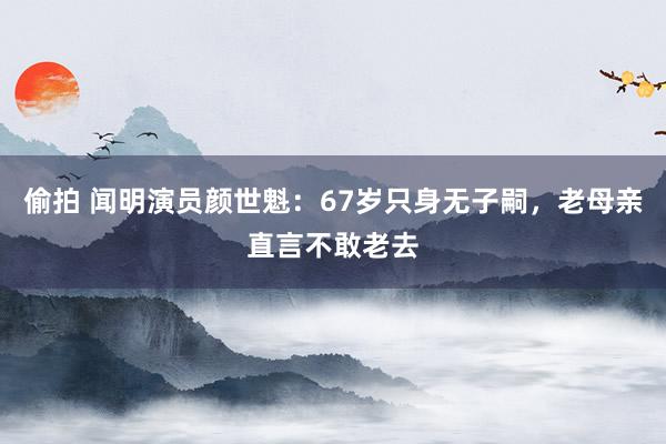 偷拍 闻明演员颜世魁：67岁只身无子嗣，老母亲直言不敢老去