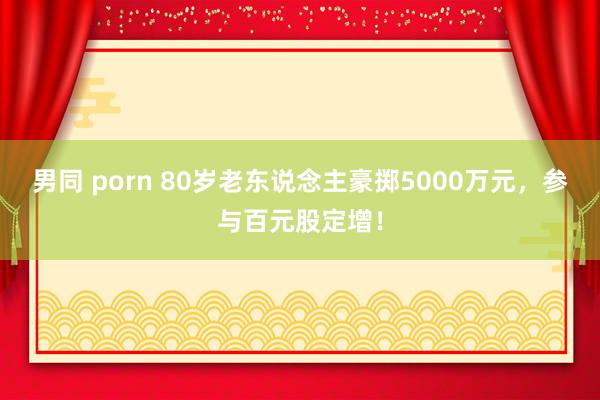 男同 porn 80岁老东说念主豪掷5000万元，参与百元股定增！
