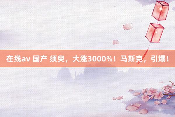 在线av 国产 须臾，大涨3000%！马斯克，引爆！