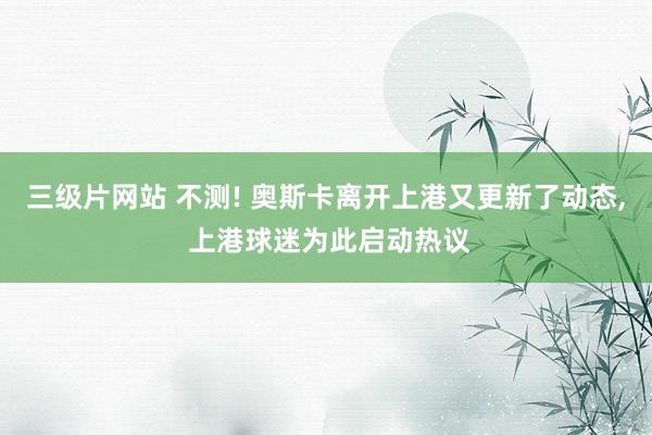 三级片网站 不测! 奥斯卡离开上港又更新了动态, 上港球迷为此启动热议