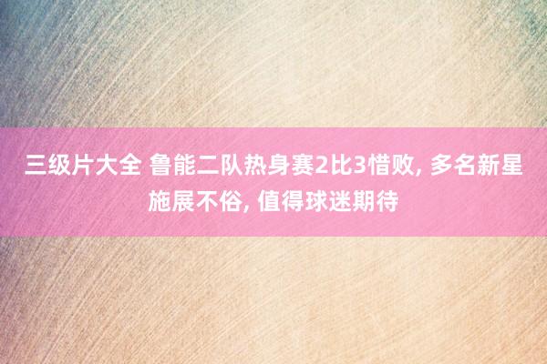 三级片大全 鲁能二队热身赛2比3惜败, 多名新星施展不俗, 值得球迷期待