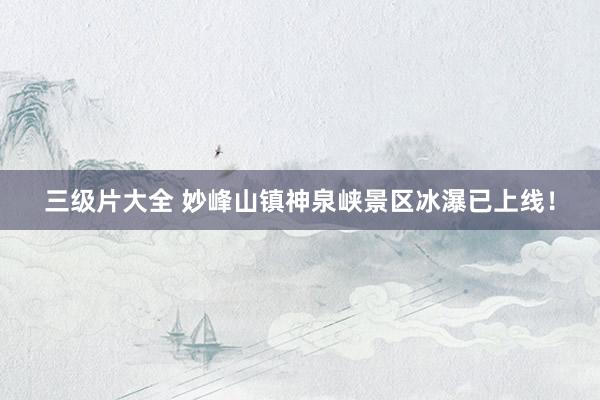 三级片大全 妙峰山镇神泉峡景区冰瀑已上线！