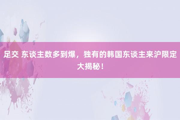 足交 东谈主数多到爆，独有的韩国东谈主来沪限定大揭秘！