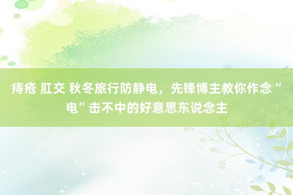痔疮 肛交 秋冬旅行防静电，先锋博主教你作念“电”击不中的好意思东说念主