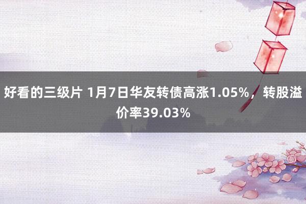 好看的三级片 1月7日华友转债高涨1.05%，转股溢价率39.03%