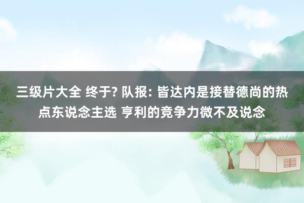 三级片大全 终于? 队报: 皆达内是接替德尚的热点东说念主选 亨利的竞争力微不及说念