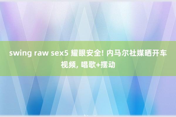 swing raw sex5 耀眼安全! 内马尔社媒晒开车视频， 唱歌+摆动